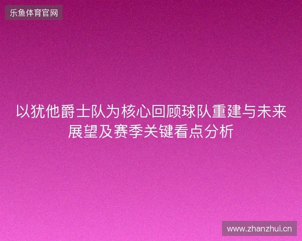 以犹他爵士队为核心回顾球队重建与未来展望及赛季关键看点分析