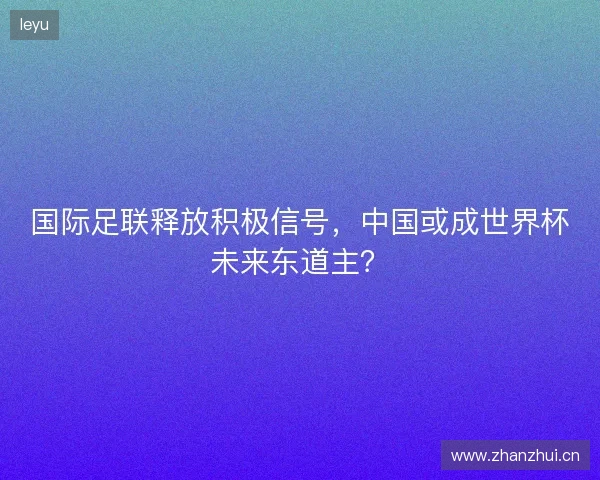 国际足联释放积极信号，中国或成世界杯未来东道主？